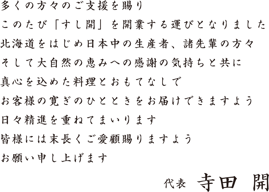 多くの方々のご支援を賜り、このたび「すし開」を開業する運びとなりました。北海道をはじめ日本中の生産者、諸先輩の方々そして大自然の恵みへの感謝の気持ちと共に真心を込めた料理とおもてなしで、お客様に寛ぎのひとときをお届けできますよう日々精進を重ねてまいります。